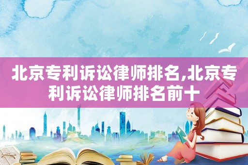 北京專利訴訟律師排名,北京專利訴訟律師排名前十