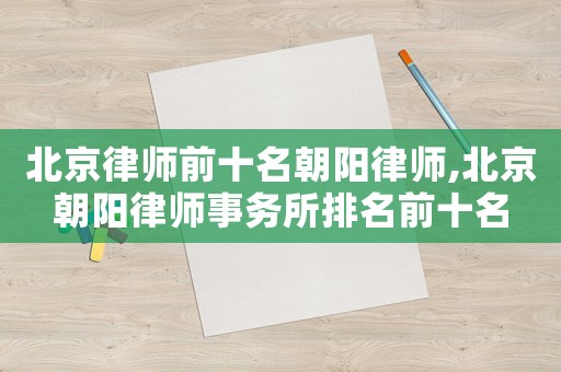 北京律師前十名朝陽(yáng)律師,北京朝陽(yáng)律師事務(wù)所排名前十名