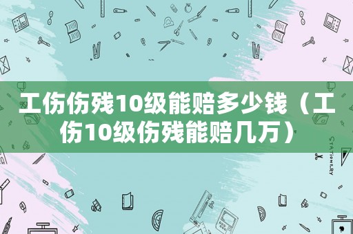工傷傷殘10級能賠多少錢（工傷10級傷殘能賠幾萬）