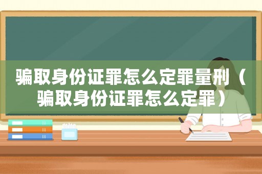 騙取身份證罪怎么定罪量刑（騙取身份證罪怎么定罪）