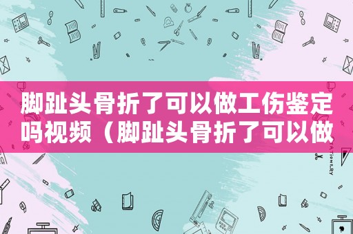 腳趾頭骨折了可以做工傷鑒定嗎視頻（腳趾頭骨折了可以做工傷鑒定嗎）