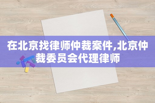 在北京找律師仲裁案件,北京仲裁委員會代理律師
