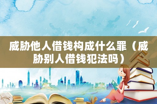 威脅他人借錢構成什么罪（威脅別人借錢犯法嗎）
