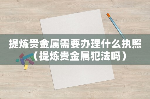 提煉貴金屬需要辦理什么執照（提煉貴金屬犯法嗎）