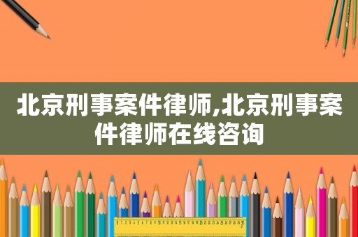 北京刑事案件律師,北京刑事案件律師在線咨詢