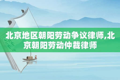 北京地區朝陽勞動爭議律師,北京朝陽勞動仲裁律師