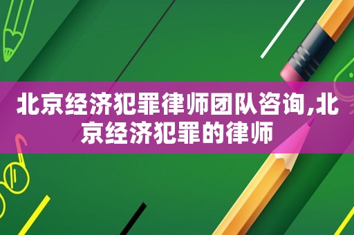 北京經濟犯罪律師團隊咨詢,北京經濟犯罪的律師
