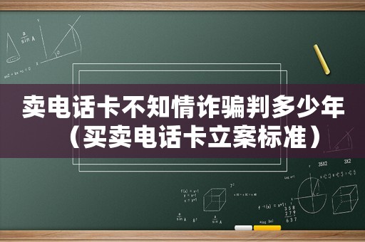 賣電話卡不知情詐騙判多少年（買賣電話卡立案標準）