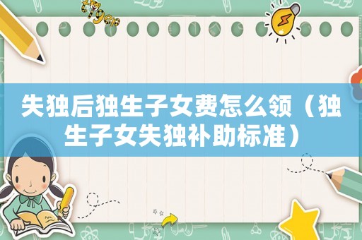 失獨后獨生子女費怎么領（獨生子女失獨補助標準）
