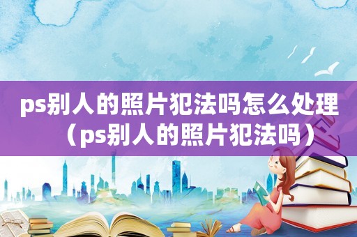 ps別人的照片犯法嗎怎么處理（ps別人的照片犯法嗎）