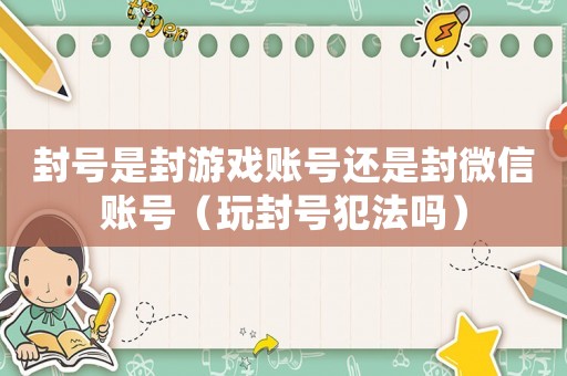 封號(hào)是封游戲賬號(hào)還是封微信賬號(hào)（玩封號(hào)犯法嗎）