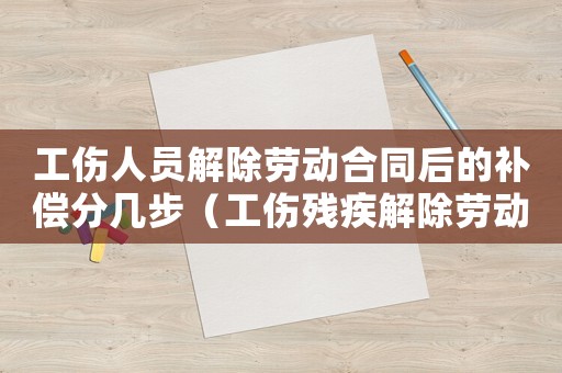 工傷人員解除勞動合同后的補償分幾步（工傷殘疾解除勞動合同）