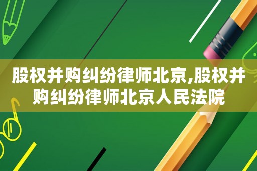 股權并購糾紛律師北京,股權并購糾紛律師北京人民法院