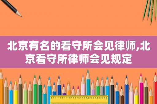 北京有名的看守所會見律師,北京看守所律師會見規定