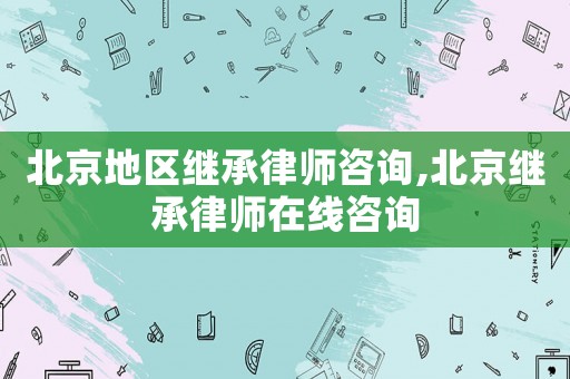 北京地區繼承律師咨詢,北京繼承律師在線咨詢