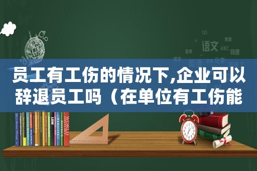員工有工傷的情況下,企業可以辭退員工嗎（在單位有工傷能辭退員工嗎）