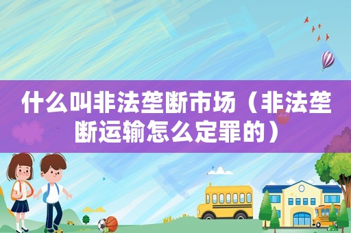 什么叫非法壟斷市場（非法壟斷運輸怎么定罪的）