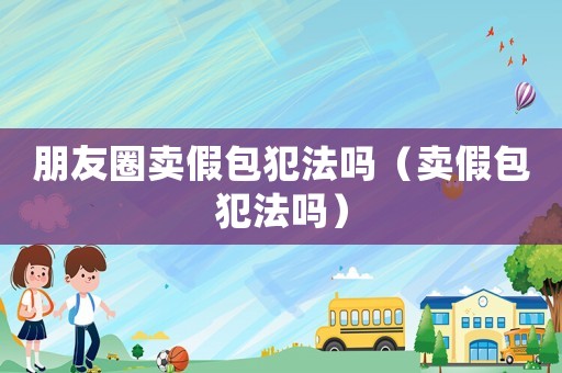 朋友圈賣假包犯法嗎（賣假包犯法嗎）