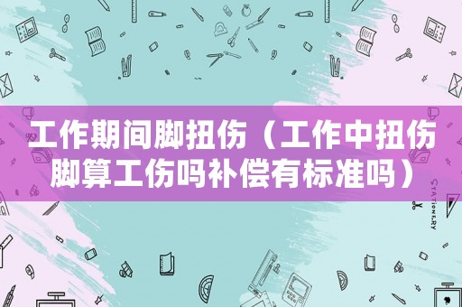 工作期間腳扭傷（工作中扭傷腳算工傷嗎補(bǔ)償有標(biāo)準(zhǔn)嗎）