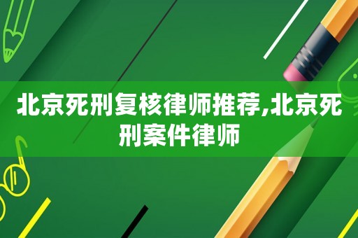 北京死刑復(fù)核律師推薦,北京死刑案件律師