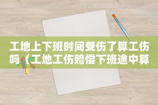 工地上下班時間受傷了算工傷嗎（工地工傷賠償下班途中算不算）