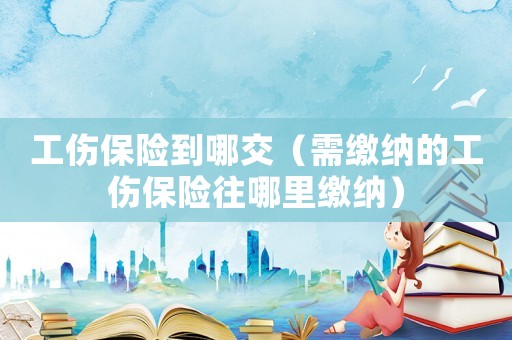 工傷保險到哪交（需繳納的工傷保險往哪里繳納）