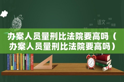辦案人員量刑比法院要高嗎（辦案人員量刑比法院要高嗎）