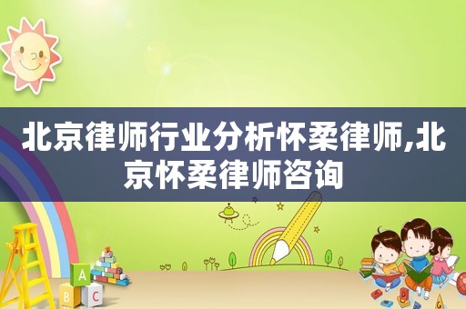 北京律師行業分析懷柔律師,北京懷柔律師咨詢