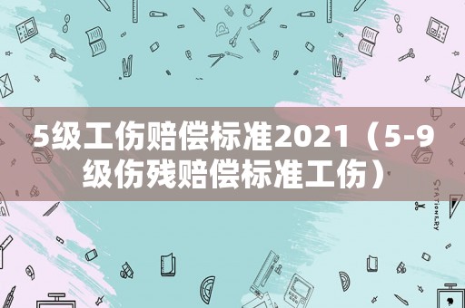 5級(jí)工傷賠償標(biāo)準(zhǔn)2021（5-9級(jí)傷殘賠償標(biāo)準(zhǔn)工傷）