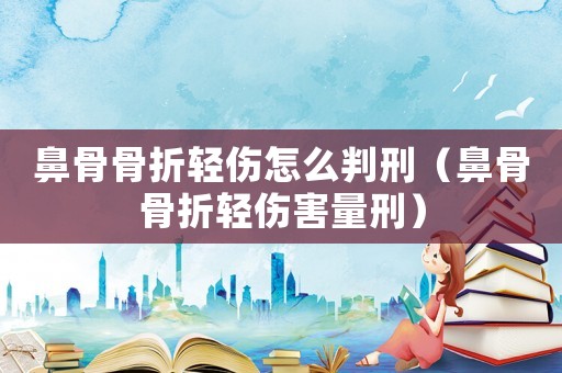 鼻骨骨折輕傷怎么判刑（鼻骨骨折輕傷害量刑）