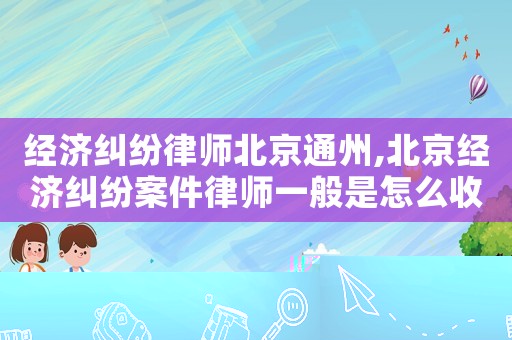 經濟糾紛律師北京通州,北京經濟糾紛案件律師一般是怎么收費的
