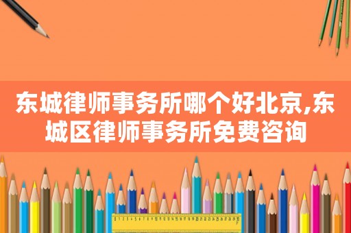 東城律師事務所哪個好北京,東城區律師事務所免費咨詢