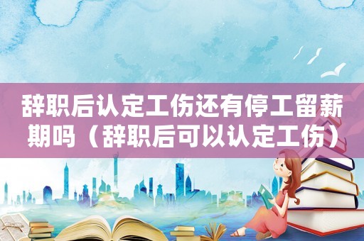 辭職后認定工傷還有停工留薪期嗎（辭職后可以認定工傷）