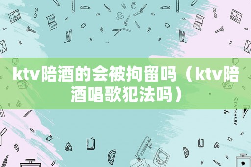 ktv陪酒的會被拘留嗎（ktv陪酒唱歌犯法嗎）