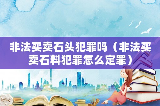 非法買賣石頭犯罪嗎（非法買賣石料犯罪怎么定罪）