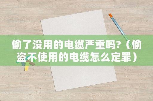 偷了沒用的電纜嚴重嗎?（偷盜不使用的電纜怎么定罪）