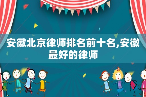 安徽北京律師排名前十名,安徽最好的律師