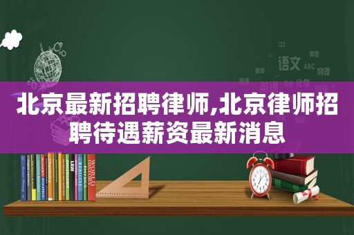 北京最新招聘律師,北京律師招聘待遇薪資最新消息