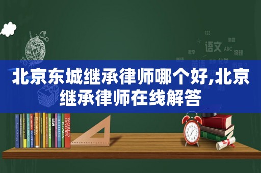 北京東城繼承律師哪個好,北京繼承律師在線解答