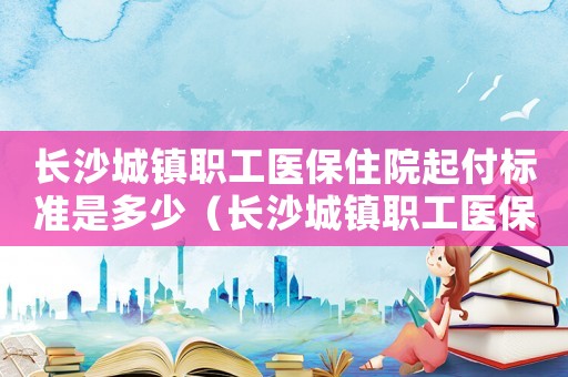 長沙城鎮職工醫保住院起付標準是多少（長沙城鎮職工醫保住院起付標準）