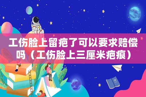 工傷臉上留疤了可以要求賠償嗎（工傷臉上三厘米疤痕）