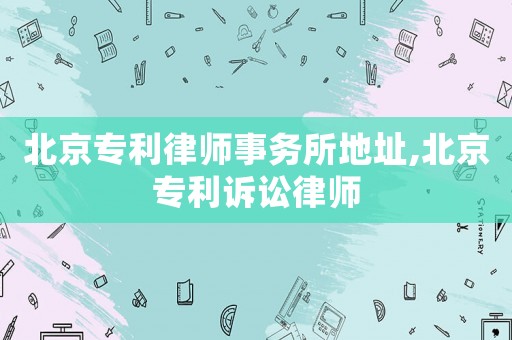 北京專(zhuān)利律師事務(wù)所地址,北京專(zhuān)利訴訟律師