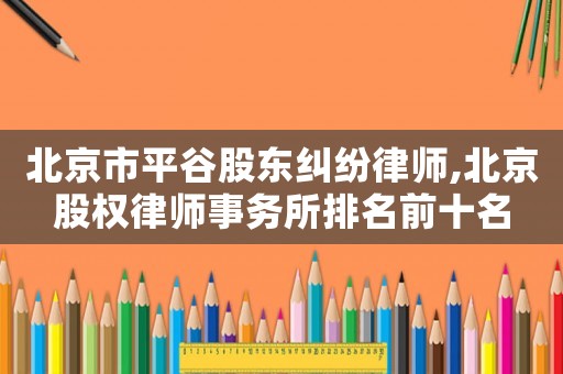 北京市平谷股東糾紛律師,北京股權律師事務所排名前十名