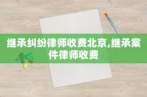 繼承糾紛律師收費北京,繼承案件律師收費