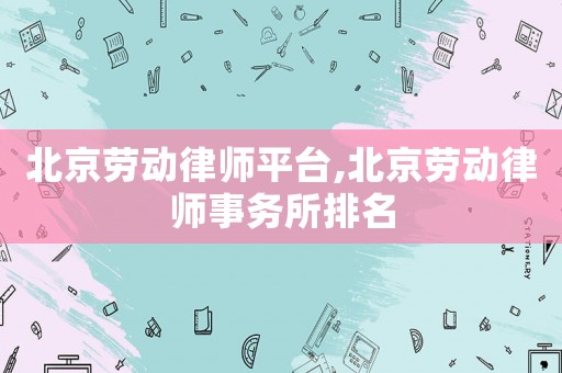 北京勞動律師平臺,北京勞動律師事務(wù)所排名