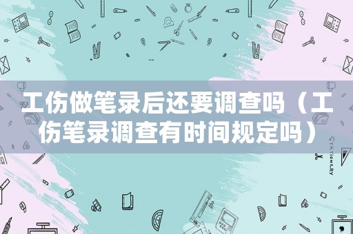 工傷做筆錄后還要調查嗎（工傷筆錄調查有時間規定嗎）