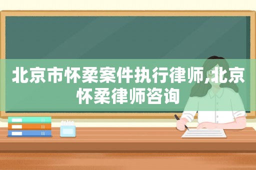 北京市懷柔案件執行律師,北京懷柔律師咨詢