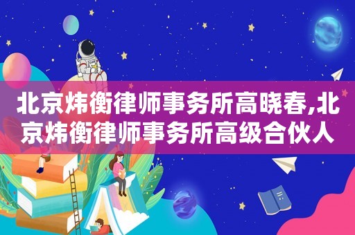 北京煒衡律師事務所高曉春,北京煒衡律師事務所高級合伙人