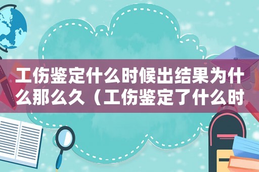 工傷鑒定什么時候出結果為什么那么久（工傷鑒定了什么時候出結果）