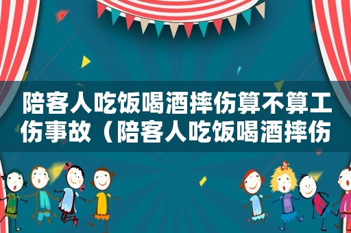 陪客人吃飯喝酒摔傷算不算工傷事故（陪客人吃飯喝酒摔傷算不算工傷）